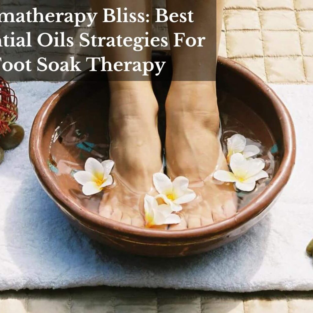 Aromatherapy Bliss: Best Essential Oils Strategies For Foot Soak Therapy
