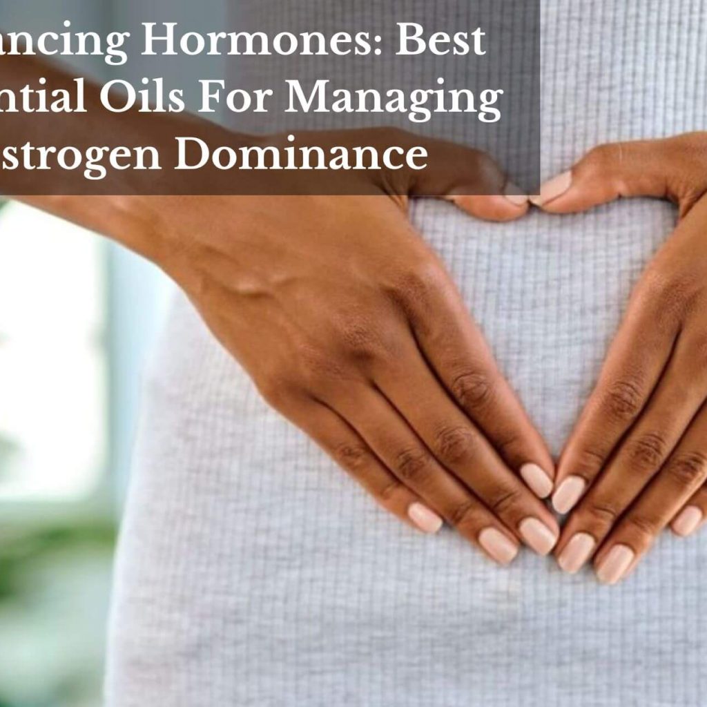 Balancing Hormones: Best Essential Oils For Managing Estrogen Dominance